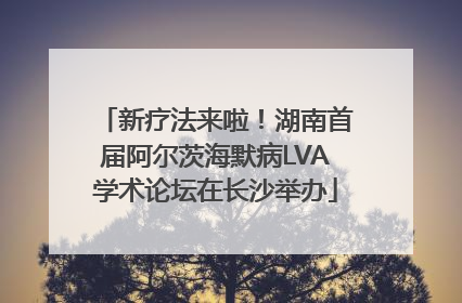新疗法来啦！湖南首届阿尔茨海默病LVA学术论坛在长沙举办