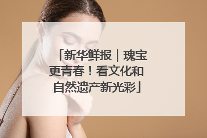 新华鲜报｜瑰宝更青春！看文化和自然遗产新光彩