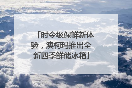 时令级保鲜新体验，澳柯玛推出全新四季鲜储冰箱