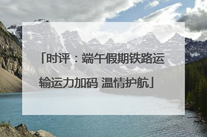 时评：端午假期铁路运输运力加码 温情护航