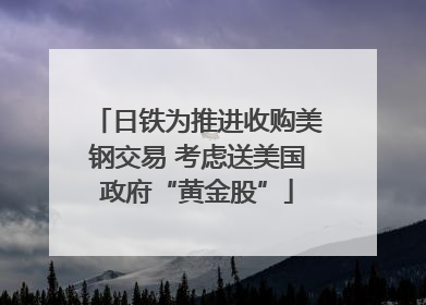 日铁为推进收购美钢交易 考虑送美国政府“黄金股”