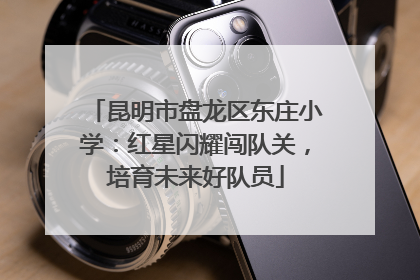 昆明市盘龙区东庄小学：红星闪耀闯队关，培育未来好队员