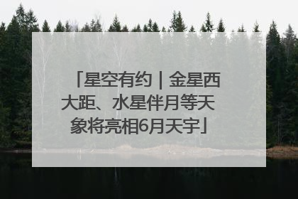 星空有约｜金星西大距、水星伴月等天象将亮相6月天宇