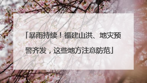 暴雨持续！福建山洪、地灾预警齐发，这些地方注意防范