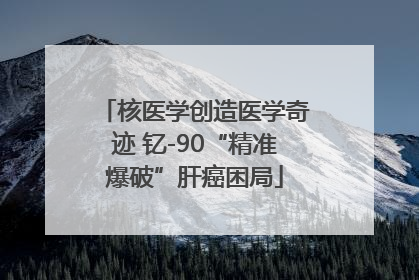 核医学创造医学奇迹 钇-90“精准爆破”肝癌困局