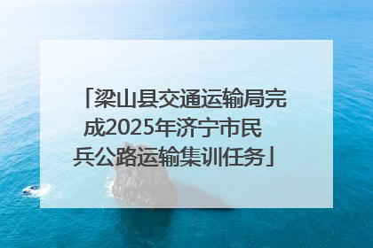 梁山县交通运输局完成2025年济宁市民兵公路运输集训任务