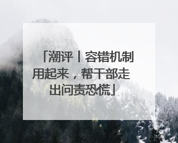 潮评丨容错机制用起来，帮干部走出问责恐慌
