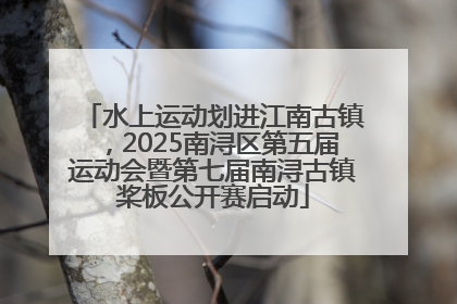 水上运动划进江南古镇，2025南浔区第五届运动会暨第七届南浔古镇桨板公开赛启动