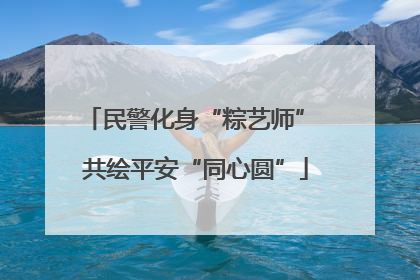 民警化身“粽艺师” 共绘平安“同心圆”