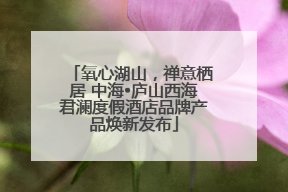 氧心湖山，禅意栖居 中海•庐山西海君澜度假酒店品牌产品焕新发布