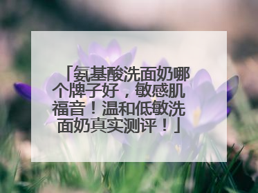 氨基酸洗面奶哪个牌子好，敏感肌福音！温和低敏洗面奶真实测评！
