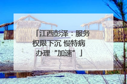 江西彭泽：服务权限下沉 慢特病办理“加速”