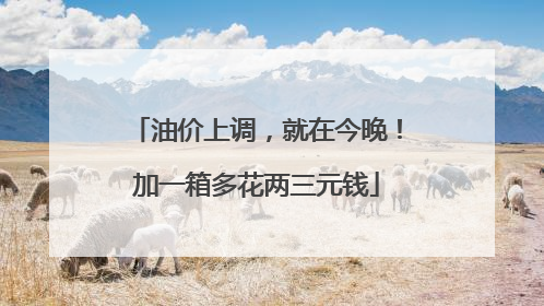 油价上调，就在今晚！加一箱多花两三元钱