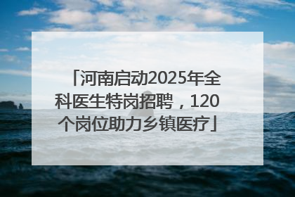 河南启动2025年全科医生特岗招聘，120个岗位助力乡镇医疗