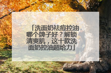洗面奶祛痘控油哪个牌子好？解锁清爽肌，这十款洗面奶控油超给力