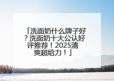 洗面奶什么牌子好？洗面奶十大公认好评推荐！2025清爽超给力！