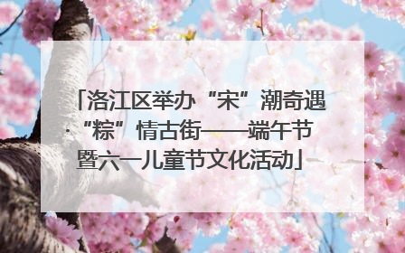 洛江区举办“宋”潮奇遇·“粽”情古街——端午节暨六一儿童节文化活动