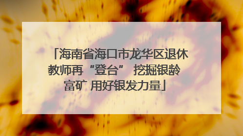海南省海口市龙华区退休教师再“登台” 挖掘银龄富矿 用好银发力量