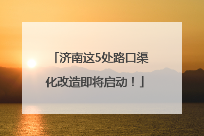 济南这5处路口渠化改造即将启动！