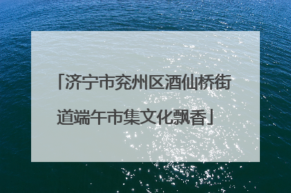 济宁市兖州区酒仙桥街道端午市集文化飘香