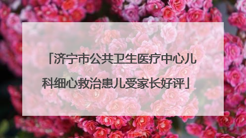 济宁市公共卫生医疗中心儿科细心救治患儿受家长好评