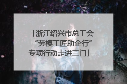浙江绍兴市总工会“劳模工匠助企行”专项行动走进三门