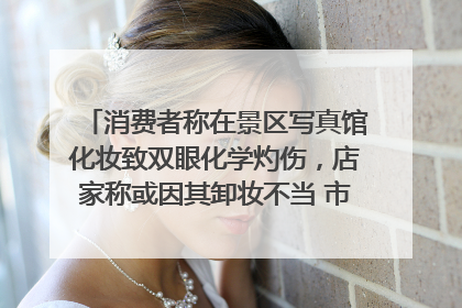 消费者称在景区写真馆化妆致双眼化学灼伤，店家称或因其卸妆不当 市场监管部门介入