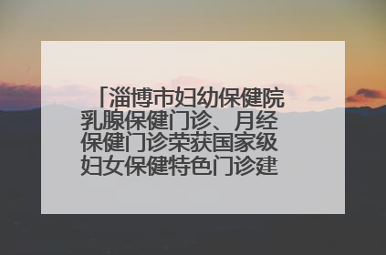 淄博市妇幼保健院乳腺保健门诊、月经保健门诊荣获国家级妇女保健特色门诊建设单位荣誉称号