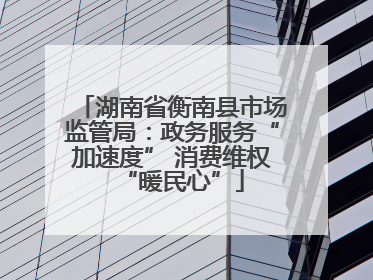 湖南省衡南县市场监管局：政务服务“加速度” 消费维权“暖民心”