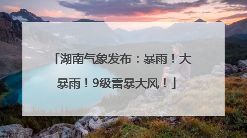 湖南气象发布：暴雨！大暴雨！9级雷暴大风！