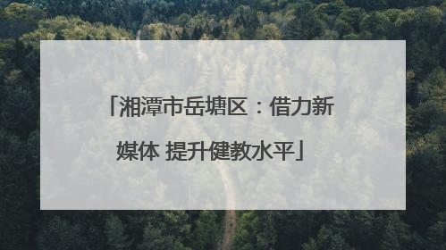 湘潭市岳塘区：借力新媒体 提升健教水平