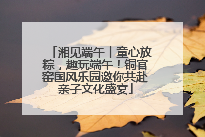 湘见端午丨童心放粽，趣玩端午！铜官窑国风乐园邀你共赴亲子文化盛宴