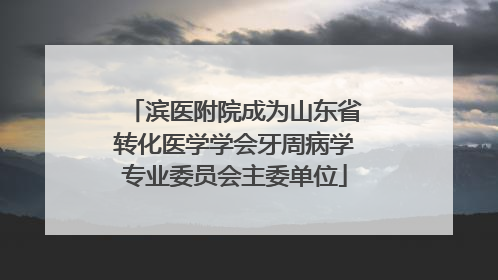 滨医附院成为山东省转化医学学会牙周病学专业委员会主委单位