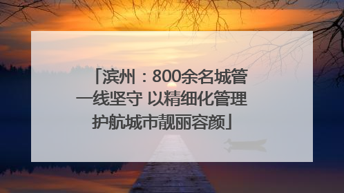 滨州：800余名城管一线坚守 以精细化管理护航城市靓丽容颜