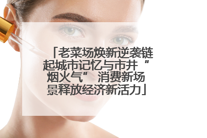 老菜场焕新逆袭链起城市记忆与市井“烟火气” 消费新场景释放经济新活力