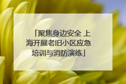 聚焦身边安全 上海开展老旧小区应急培训与消防演练