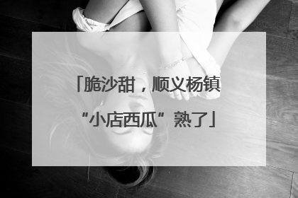 脆沙甜，顺义杨镇“小店西瓜”熟了