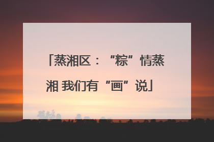 蒸湘区：“粽”情蒸湘 我们有“画”说