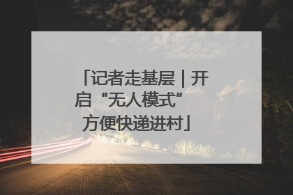 记者走基层｜开启“无人模式” 方便快递进村