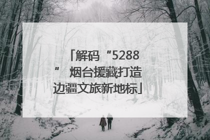 解码“5288” 烟台援藏打造边疆文旅新地标
