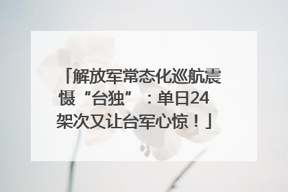 解放军常态化巡航震慑“台独”：单日24架次又让台军心惊！