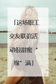 这场职工交友联谊活动很甜蜜“缘”满