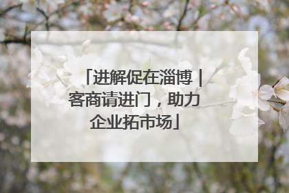 进解促在淄博｜客商请进门，助力企业拓市场