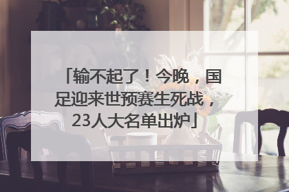 输不起了！今晚，国足迎来世预赛生死战，23人大名单出炉