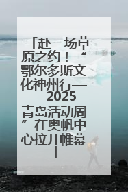 赴一场草原之约！“鄂尔多斯文化神州行——2025青岛活动周”在奥帆中心拉开帷幕