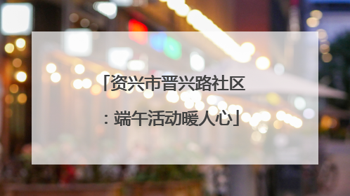 资兴市晋兴路社区：端午活动暖人心