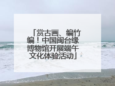 赏古画、编竹编！中国闽台缘博物馆开展端午文化体验活动