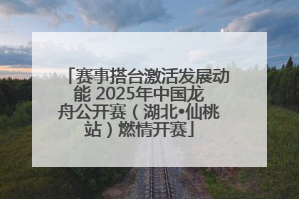 赛事搭台激活发展动能 2025年中国龙舟公开赛（湖北•仙桃站）燃情开赛