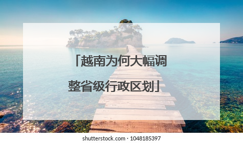 越南为何大幅调整省级行政区划