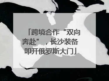 跨境合作“双向奔赴”，长沙装备叩开俄罗斯大门